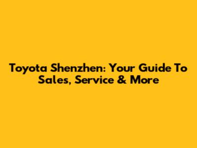 Toyota Shenzhen: Your Guide To Sales, Service & More