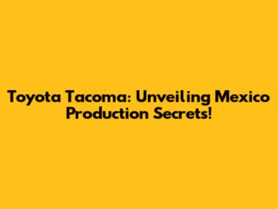 Toyota Tacoma: Unveiling Mexico Production Secrets!