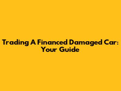 Trading A Financed Damaged Car: Your Guide