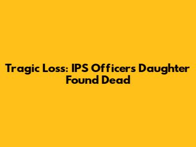 Tragic Loss: IPS Officer's Daughter Found Dead