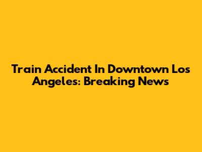 Train Accident In Downtown Los Angeles: Breaking News