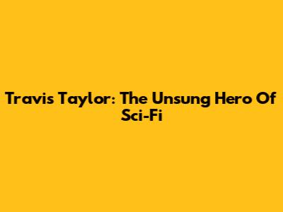 Travis Taylor: The Unsung Hero Of Sci-Fi