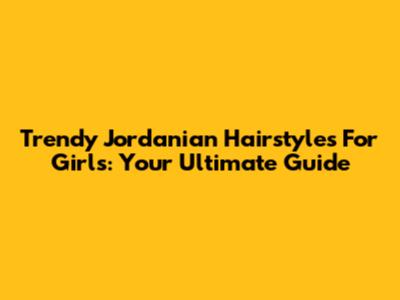 Trendy Jordanian Hairstyles For Girls: Your Ultimate Guide