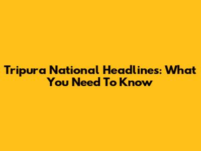 Tripura National Headlines: What You Need To Know