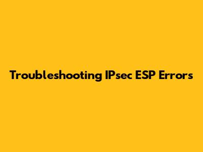 Troubleshooting IPsec ESP Errors