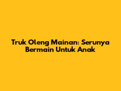 Truk Oleng Mainan: Serunya Bermain Untuk Anak