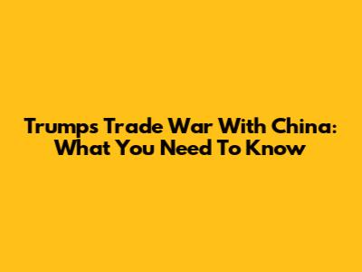Trump's Trade War With China: What You Need To Know