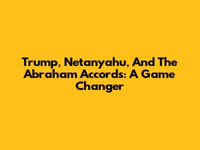 Trump, Netanyahu, And The Abraham Accords: A Game Changer