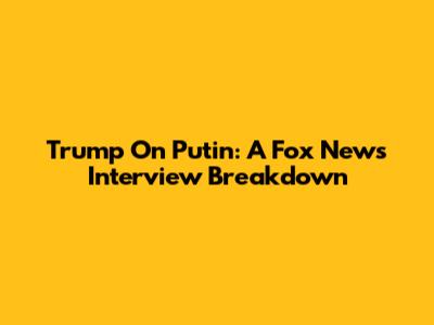 Trump On Putin: A Fox News Interview Breakdown