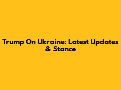 Trump On Ukraine: Latest Updates & Stance