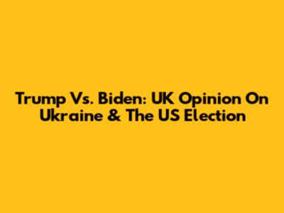 Trump Vs. Biden: UK Opinion On Ukraine & The US Election