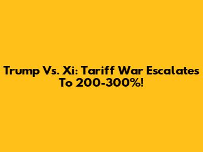 Trump Vs. Xi: Tariff War Escalates To 200-300%!