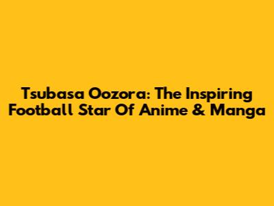 Tsubasa Oozora: The Inspiring Football Star Of Anime & Manga