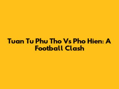 Tuan Tu Phu Tho Vs Pho Hien: A Football Clash