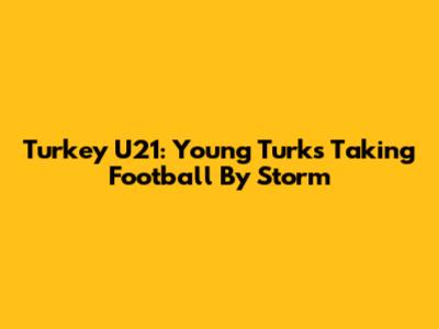 Turkey U21: Young Turks Taking Football By Storm