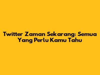 Twitter Zaman Sekarang: Semua Yang Perlu Kamu Tahu