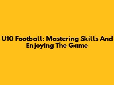 U10 Football: Mastering Skills And Enjoying The Game