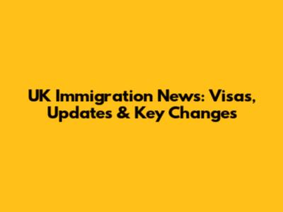 UK Immigration News: Visas, Updates & Key Changes