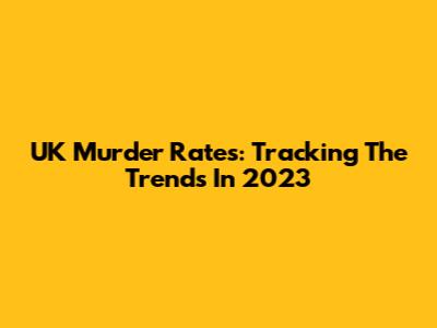 UK Murder Rates: Tracking The Trends In 2023