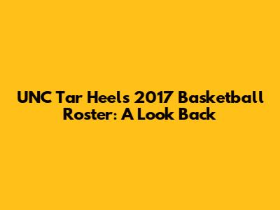 UNC Tar Heels 2017 Basketball Roster: A Look Back