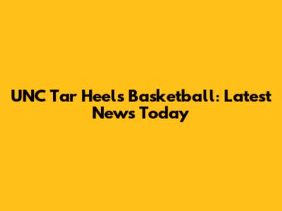 UNC Tar Heels Basketball: Latest News Today