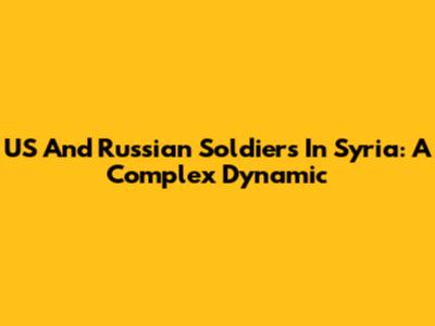 US And Russian Soldiers In Syria: A Complex Dynamic