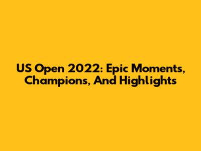 US Open 2022: Epic Moments, Champions, And Highlights