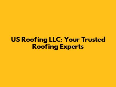 US Roofing LLC: Your Trusted Roofing Experts