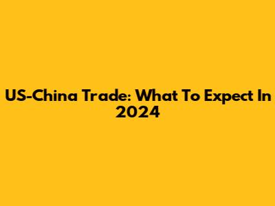 US-China Trade: What To Expect In 2024