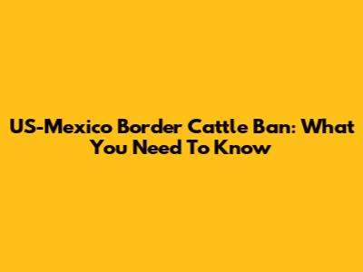 US-Mexico Border Cattle Ban: What You Need To Know