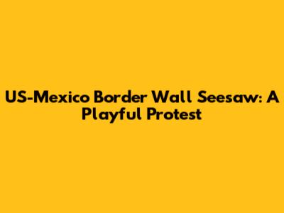 US-Mexico Border Wall Seesaw: A Playful Protest