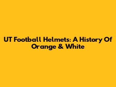 UT Football Helmets: A History Of Orange & White