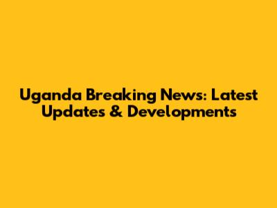 Uganda Breaking News: Latest Updates & Developments