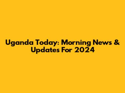 Uganda Today: Morning News & Updates For 2024