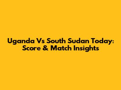 Uganda Vs South Sudan Today: Score & Match Insights