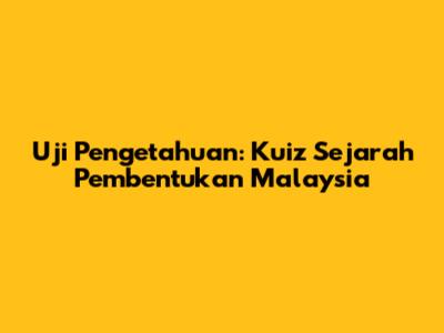 Uji Pengetahuan: Kuiz Sejarah Pembentukan Malaysia