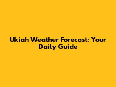 Ukiah Weather Forecast: Your Daily Guide