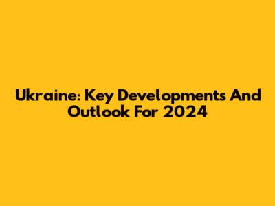 Ukraine: Key Developments And Outlook For 2024