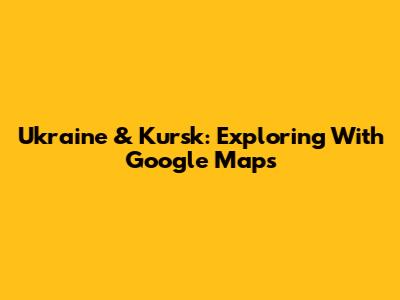 Ukraine & Kursk: Exploring With Google Maps