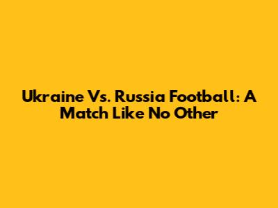 Ukraine Vs. Russia Football: A Match Like No Other