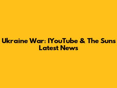 Ukraine War: IYouTube & The Sun's Latest News