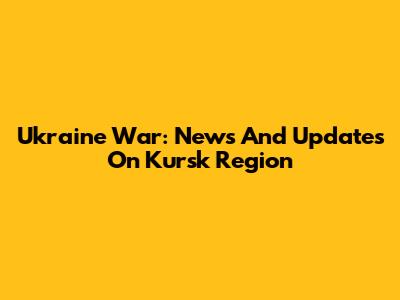 Ukraine War: News And Updates On Kursk Region