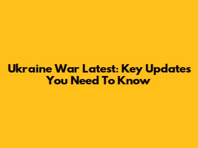 Ukraine War Latest: Key Updates You Need To Know