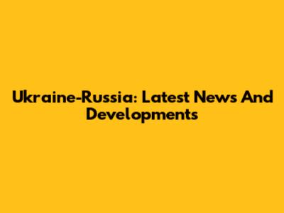 Ukraine-Russia: Latest News And Developments