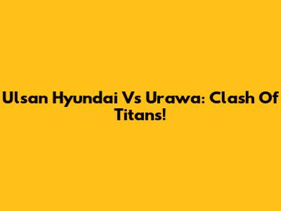 Ulsan Hyundai Vs Urawa: Clash Of Titans!