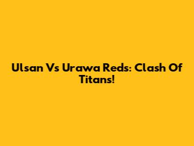 Ulsan Vs Urawa Reds: Clash Of Titans!