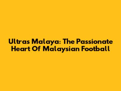 Ultras Malaya: The Passionate Heart Of Malaysian Football