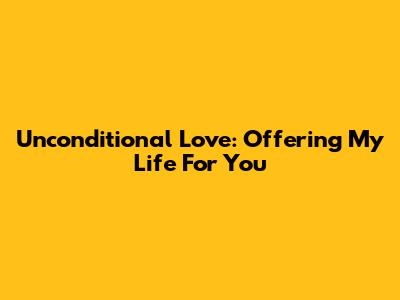 Unconditional Love: Offering My Life For You