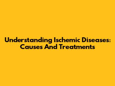 Understanding Ischemic Diseases: Causes And Treatments