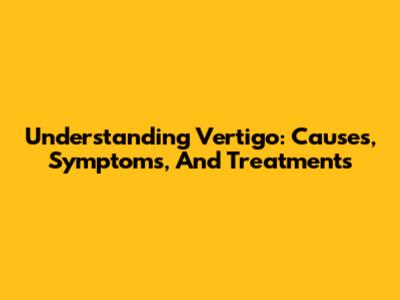 Understanding Vertigo: Causes, Symptoms, And Treatments